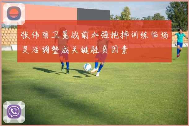 张伟丽卫冕战前加强抱摔训练临场灵活调整成关键胜负因素