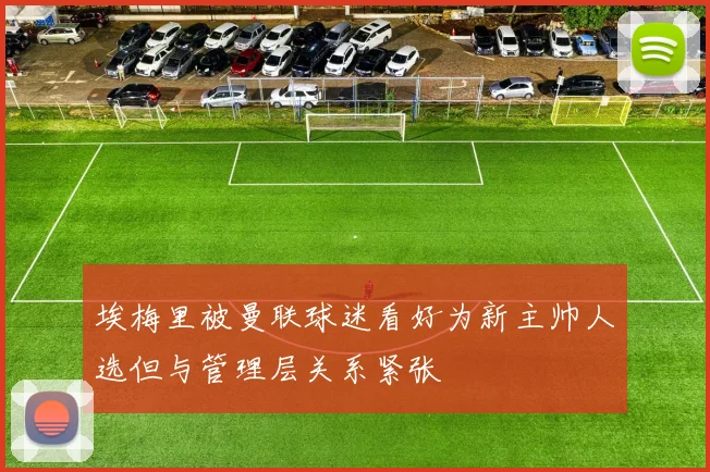 埃梅里被曼联球迷看好为新主帅人选但与管理层关系紧张